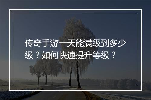 传奇手游一天能满级到多少级？如何快速提升等级？