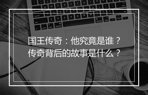 国王传奇：他究竟是谁？传奇背后的故事是什么？