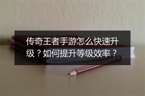 传奇王者手游怎么快速升级？如何提升等级效率？