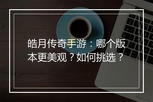 皓月传奇手游：哪个版本更美观？如何挑选？