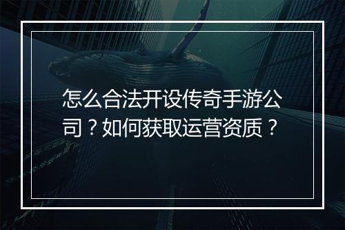 怎么合法开设传奇手游公司？如何获取运营资质？
