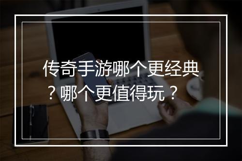 传奇手游哪个更经典？哪个更值得玩？