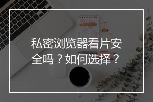 私密浏览器看片安全吗？如何选择？