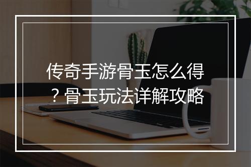传奇手游骨玉怎么得？骨玉玩法详解攻略