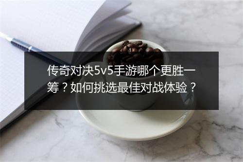 传奇对决5v5手游哪个更胜一筹？如何挑选最佳对战体验？