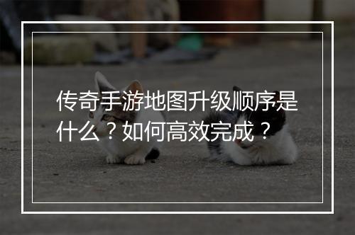 传奇手游地图升级顺序是什么？如何高效完成？