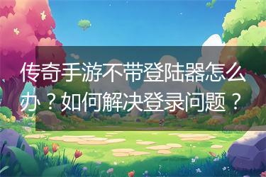 传奇手游不带登陆器怎么办？如何解决登录问题？