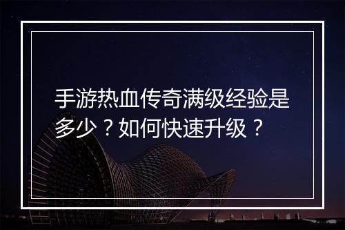 手游热血传奇满级经验是多少？如何快速升级？