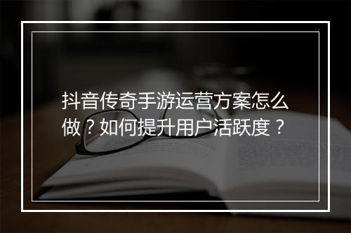 抖音传奇手游运营方案怎么做？如何提升用户活跃度？