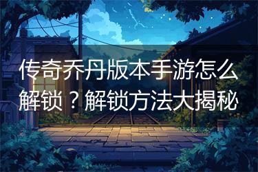 传奇乔丹版本手游怎么解锁？解锁方法大揭秘