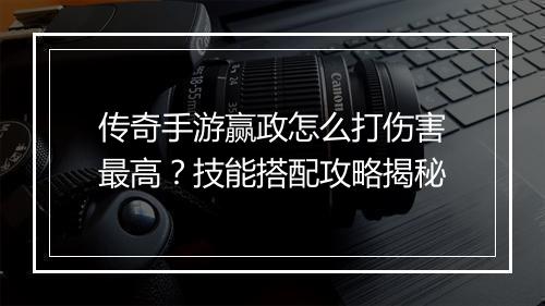 传奇手游赢政怎么打伤害最高？技能搭配攻略揭秘