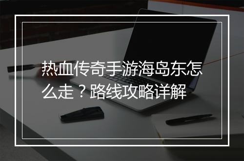 热血传奇手游海岛东怎么走？路线攻略详解