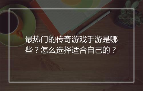最热门的传奇游戏手游是哪些？怎么选择适合自己的？