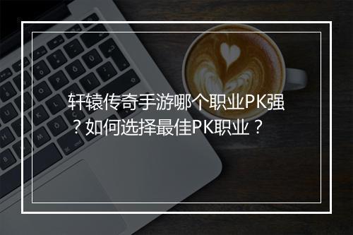 轩辕传奇手游哪个职业PK强？如何选择最佳PK职业？