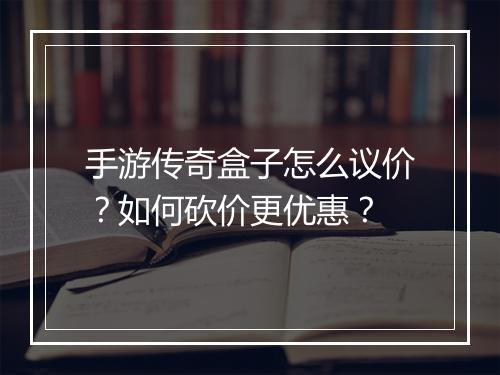 手游传奇盒子怎么议价？如何砍价更优惠？
