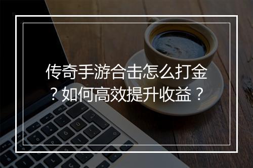 传奇手游合击怎么打金？如何高效提升收益？