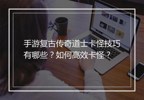 手游复古传奇道士卡怪技巧有哪些？如何高效卡怪？