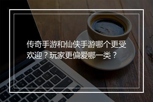 传奇手游和仙侠手游哪个更受欢迎？玩家更偏爱哪一类？
