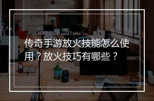 传奇手游放火技能怎么使用？放火技巧有哪些？