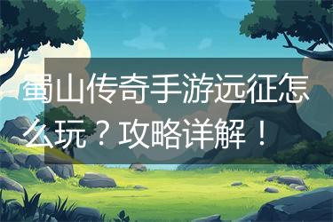 蜀山传奇手游远征怎么玩？攻略详解！
