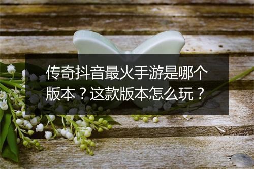 传奇抖音最火手游是哪个版本？这款版本怎么玩？