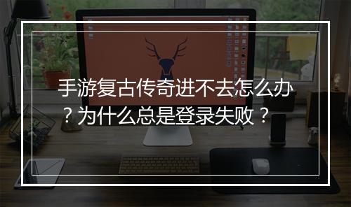 手游复古传奇进不去怎么办？为什么总是登录失败？