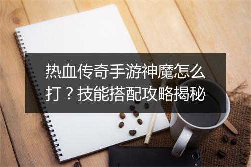 热血传奇手游神魔怎么打？技能搭配攻略揭秘