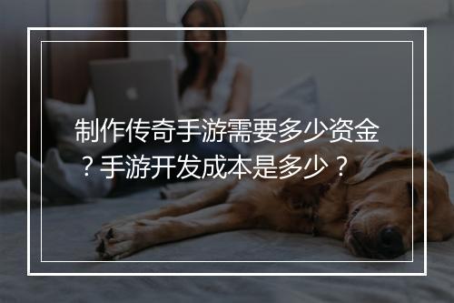 制作传奇手游需要多少资金？手游开发成本是多少？