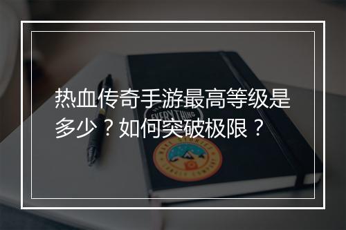 热血传奇手游最高等级是多少？如何突破极限？