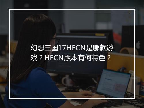 幻想三国17HFCN是哪款游戏？HFCN版本有何特色？