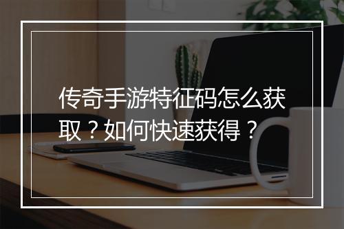 传奇手游特征码怎么获取？如何快速获得？