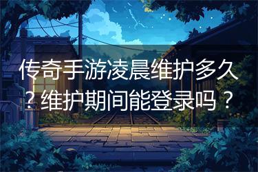 传奇手游凌晨维护多久？维护期间能登录吗？