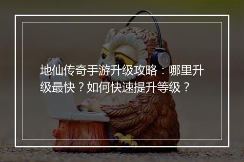 地仙传奇手游升级攻略：哪里升级最快？如何快速提升等级？