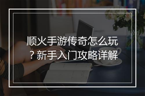 顺火手游传奇怎么玩？新手入门攻略详解