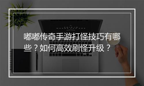 嘟嘟传奇手游打怪技巧有哪些？如何高效刷怪升级？