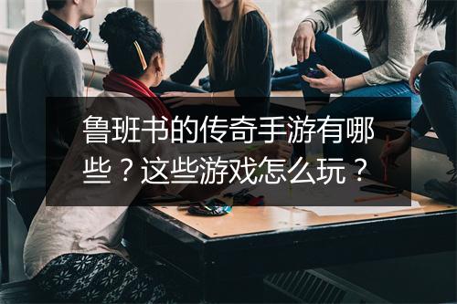 鲁班书的传奇手游有哪些？这些游戏怎么玩？