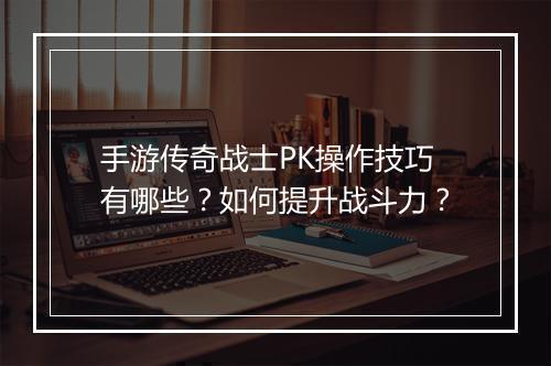 手游传奇战士PK操作技巧有哪些？如何提升战斗力？