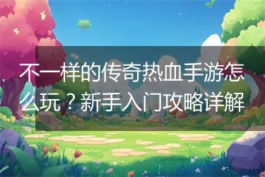 不一样的传奇热血手游怎么玩？新手入门攻略详解