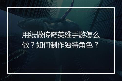 用纸做传奇英雄手游怎么做？如何制作独特角色？
