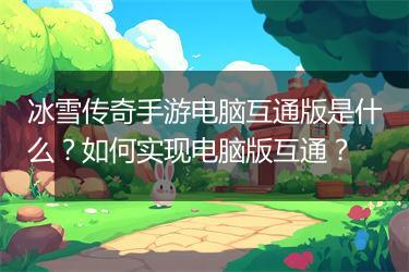冰雪传奇手游电脑互通版是什么？如何实现电脑版互通？