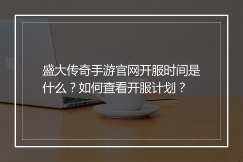 盛大传奇手游官网开服时间是什么？如何查看开服计划？