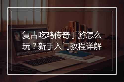 复古吃鸡传奇手游怎么玩？新手入门教程详解
