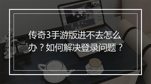 传奇3手游版进不去怎么办？如何解决登录问题？