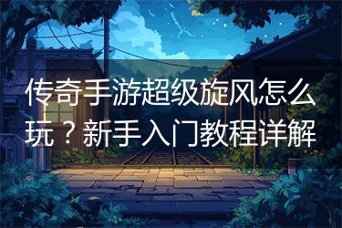传奇手游超级旋风怎么玩？新手入门教程详解