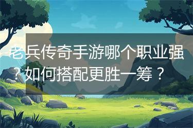 老兵传奇手游哪个职业强？如何搭配更胜一筹？