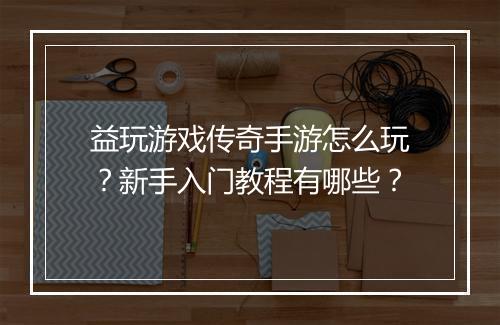 益玩游戏传奇手游怎么玩？新手入门教程有哪些？