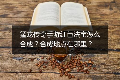 猛龙传奇手游红色法宝怎么合成？合成地点在哪里？