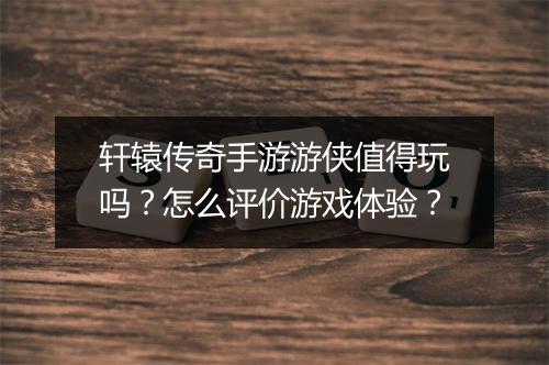 轩辕传奇手游游侠值得玩吗？怎么评价游戏体验？