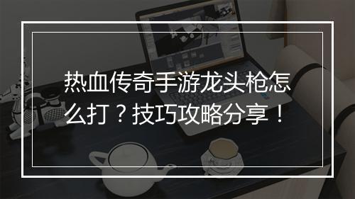 热血传奇手游龙头枪怎么打？技巧攻略分享！