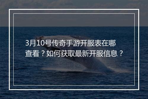 3月10号传奇手游开服表在哪查看？如何获取最新开服信息？
